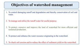 Objectives of watershed management
1. To control damaging runoff and degradation and thereby conservation of soil and
water.
2. To manage and utilize the runoff water for useful purpose.
3. To protect, conserve and improve the land of watershed for more efficient and
sustained production.
4. To protect and enhance the water resource originating in the watershed.
5. To check soil erosion and to reduce the effect of sediment yield on the watershed.
 