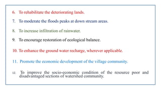 6. To rehabilitate the deteriorating lands.
7. To moderate the floods peaks at down stream areas.
8. To increase infiltration of rainwater.
9. To encourage restoration of ecological balance.
10. To enhance the ground water recharge, wherever applicable.
11. Promote the economic development of the village community.
12. To improve the socio-economic condition of the resource poor and
disadvantaged sections of watershed community.
 
