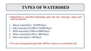TYPES OF WATERSHED
• Watersheds is classified depending upon the size, drainage, shape and
land use pattern.
1. Macro watershed (> 50,000 Hect)
2. Sub-watershed (10,000 to 50,000 Hect)
3. Milli-watershed (1000 to10000 Hect)
4. Micro watershed (100 to 1000 Hect)
5. Mini watershed (1-100 Hect)
• For easy management generally 500 ha is taken as a watershed unit.
 