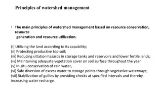 Principles of watershed management
• The main principles of watershed management based on resource conservation,
resource
generation and resource utilization.
(i) Utilizing the land according to its capability;
(ii) Protecting productive top soil;
(iii) Reducing siltation hazards in storage tanks and reservoirs and lower fertile lands;
(iv) Maintaining adequate vegetation cover on soil surface throughout the year
(v) In-situ conservation of rain water,
(vi) Safe diversion of excess water to storage points through vegetative waterways;
(vii) Stabilization of gullies by providing checks at specified intervals and thereby
increasing water recharge.
 
