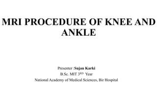 MRI PROCEDURE OF KNEE AND
ANKLE
Presenter :Sujan Karki
B.Sc. MIT 3RD Year
National Academy of Medical Sciences, Bir Hospital
 