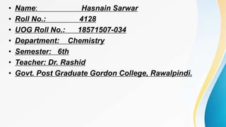 • Name: Hasnain Sarwar
• Roll No.: 4128
• UOG Roll No.: 18571507-034
• Department: Chemistry
• Semester: 6th
• Teacher: Dr. Rashid
• Govt. Post Graduate Gordon College, Rawalpindi.
 