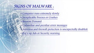 SIGNS OF MALWARE :
• Computer runs extremely slowly
• Inexplicable Freezes or Crashes
• Ransom Demand
• Unfamiliar and peculiar error messages
• Antivirus and firewall protection is unexpectedly disabled:
• Pop’s up Ads or Security warning
 