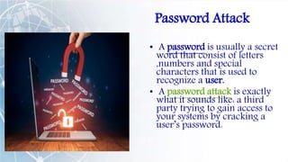 Password Attack
• A password is usually a secret
word that consist of letters
,numbers and special
characters that is used to
recognize a user.
• A password attack is exactly
what it sounds like: a third
party trying to gain access to
your systems by cracking a
user’s password.
 