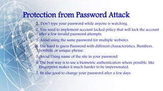 Protection from Password Attack
1. Don’t type your password while anyone is watching.
2. You need to implement account locked policy that will lock the account
after a few invalid password attempts.
3. Avoid using the same password for multiple websites.
4. Use hard to guess Password with different characteristics, Numbers,
Symbols, or unique phrase.
5. Avoid Using name of the site in your password.
6. The best way is to use a biometric authentication where possible, like
Fingerprint makes it much harder to be impersonated.
7. Its also good to change your password after a few days.
 
