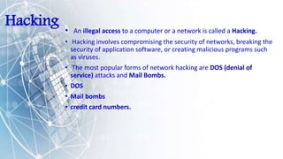 Hacking • An illegal access to a computer or a network is called a Hacking.
• Hacking involves compromising the security of networks, breaking the
security of application software, or creating malicious programs such
as viruses.
• The most popular forms of network hacking are DOS (denial of
service) attacks and Mail Bombs.
• DOS
• Mail bombs
• credit card numbers.
 