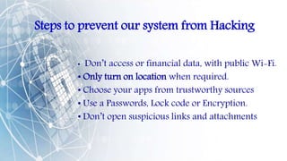 Steps to prevent our system from Hacking
• Don’t access or financial data, with public Wi-Fi.
• Only turn on location when required.
• Choose your apps from trustworthy sources
• Use a Passwords, Lock code or Encryption.
• Don’t open suspicious links and attachments
 