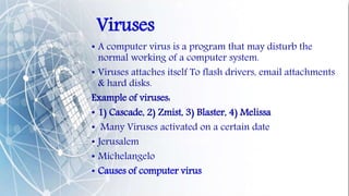 Viruses
• A computer virus is a program that may disturb the
normal working of a computer system.
• Viruses attaches itself To flash drivers, email attachments
& hard disks.
Example of viruses:
• 1) Cascade, 2) Zmist, 3) Blaster, 4) Melissa
• Many Viruses activated on a certain date
• Jerusalem
• Michelangelo
• Causes of computer virus
 