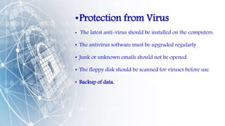 •Protection from Virus
• The latest anti-virus should be installed on the computers.
• The antivirus software must be upgraded regularly.
• Junk or unknown emails should not be opened.
• The floppy disk should be scanned for viruses before use.
• Backup of data.
 