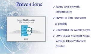 Preventions  Secure your network
infrastructure
 Prevent as little user error
as possible
 Understand the warning signs
 AWS Shield, Microsoft Azure,
VeriSign DDoS Protection/
Neustar.
 