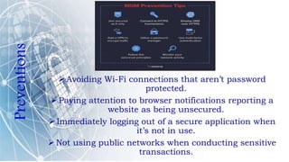 Preventions
 Avoiding Wi-Fi connections that aren’t password
protected.
 Paying attention to browser notifications reporting a
website as being unsecured.
 Immediately logging out of a secure application when
it’s not in use.
 Not using public networks when conducting sensitive
transactions.
 