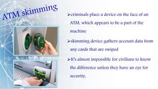 criminals place a device on the face of an
ATM, which appears to be a part of the
machine
skimming device gathers account data from
any cards that are swiped
It’s almost impossible for civilians to know
the difference unless they have an eye for
security,
 