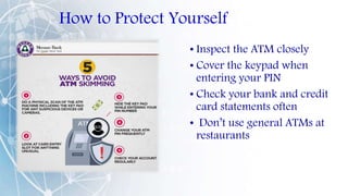How to Protect Yourself
• Inspect the ATM closely
• Cover the keypad when
entering your PIN
• Check your bank and credit
card statements often
• Don’t use general ATMs at
restaurants
 