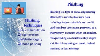 Phishing
Phishing is a type of social engineering
attack often used to steal user data,
including login credentials and credit
card numbers user name, password as a
trustworthy. It occurs when an attacker,
masquerading as a trusted entity, dupes
a victim into opening an email, instant
message, or text message.
Phishing
techniques
Link manipulation
Filter evasion
Website forgery
Phone phishing
 