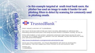 PHISHING
EXAMPLES
• In this example targeted at south trust bank users, the
phisher has used an image to make it harder for anti
phishing filters to detect by scanning for commonly used
in phishing emails.
 