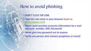 How to avoid phishing
• DON’T CLICK THE LINK
• Type the site name in your browser (such as
www.paypal.com)
• Never send sensitive accounts information by e-mail
(account number, SSN, Password)
• Never give any password out to anyone
• Verify any person who contact you(phone or email)
 