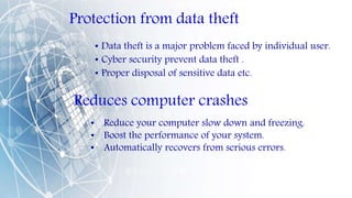 Protection from data theft
• Data theft is a major problem faced by individual user.
• Cyber security prevent data theft .
• Proper disposal of sensitive data etc.
Reduces computer crashes
• Reduce your computer slow down and freezing.
• Boost the performance of your system.
• Automatically recovers from serious errors.
 