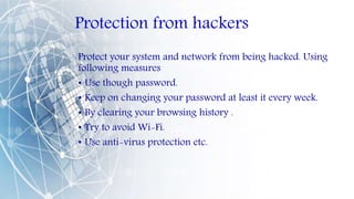 Protection from hackers
Protect your system and network from being hacked. Using
following measures
• Use though password.
• Keep on changing your password at least it every week.
• By clearing your browsing history .
• Try to avoid Wi-Fi.
• Use anti-virus protection etc.
 