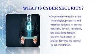WHAT IS CYBER SECURITY?
• Cyber security refers to the
technologies, processes, and
practices designed to protect
networks, devices, programs,
and data from damage,
unauthorized access or
attacks delivered via internet
by cyber criminals.
 