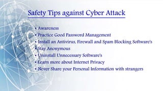 Safety Tips against Cyber Attack
• Awareness
• Practice Good Password Management
• Install an Antivirus, Firewall and Spam Blocking Software's
• Stay Anonymous
• Uninstall Unnecessary Software's
• Learn more about Internet Privacy
• Never Share your Personal Information with strangers
 