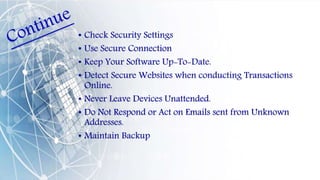 • Check Security Settings
• Use Secure Connection
• Keep Your Software Up-To-Date.
• Detect Secure Websites when conducting Transactions
Online.
• Never Leave Devices Unattended.
• Do Not Respond or Act on Emails sent from Unknown
Addresses.
• Maintain Backup
 