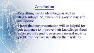 Conclusion
•Everything has its advantages as well as
disadvantages. So, awareness is key to stay safe
and secure.
•I hope that our presentation will be helpful for
our audience to improve their knowledge about
cyber security and to overcome several security
problems they face usually on their systems.
 