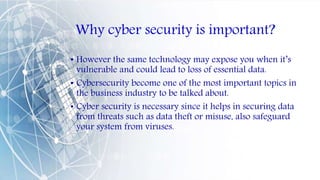 Why cyber security is important?
• However the same technology may expose you when it’s
vulnerable and could lead to loss of essential data.
• Cybersecurity become one of the most important topics in
the business industry to be talked about.
• Cyber security is necessary since it helps in securing data
from threats such as data theft or misuse, also safeguard
your system from viruses.
 