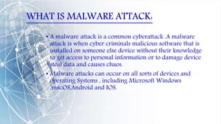 WHAT IS MALWARE ATTACK:
• A malware attack is a common cyberattack .A malware
attack is when cyber criminals malicious software that is
installed on someone else device without their knowledge
to get access to personal information or to damage device
steal data and causes chaos.
• Malware attacks can occur on all sorts of devices and
operating Systems , including Microsoft Windows
,macOS,Android and IOS.
 