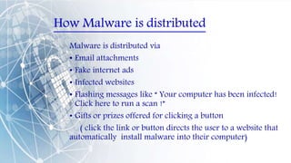 How Malware is distributed
Malware is distributed via
• Email attachments
• Fake internet ads
• Infected websites
• Flashing messages like “ Your computer has been infected!
Click here to run a scan !”
• Gifts or prizes offered for clicking a button
( click the link or button directs the user to a website that
automatically install malware into their computer)
 