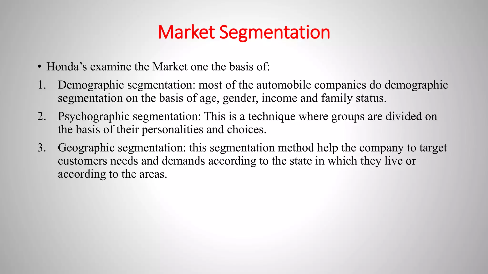 Market Segmentation
• Honda’s examine the Market one the basis of:
1. Demographic segmentation: most of the automobile companies do demographic
segmentation on the basis of age, gender, income and family status.
2. Psychographic segmentation: This is a technique where groups are divided on
the basis of their personalities and choices.
3. Geographic segmentation: this segmentation method help the company to target
customers needs and demands according to the state in which they live or
according to the areas.
 