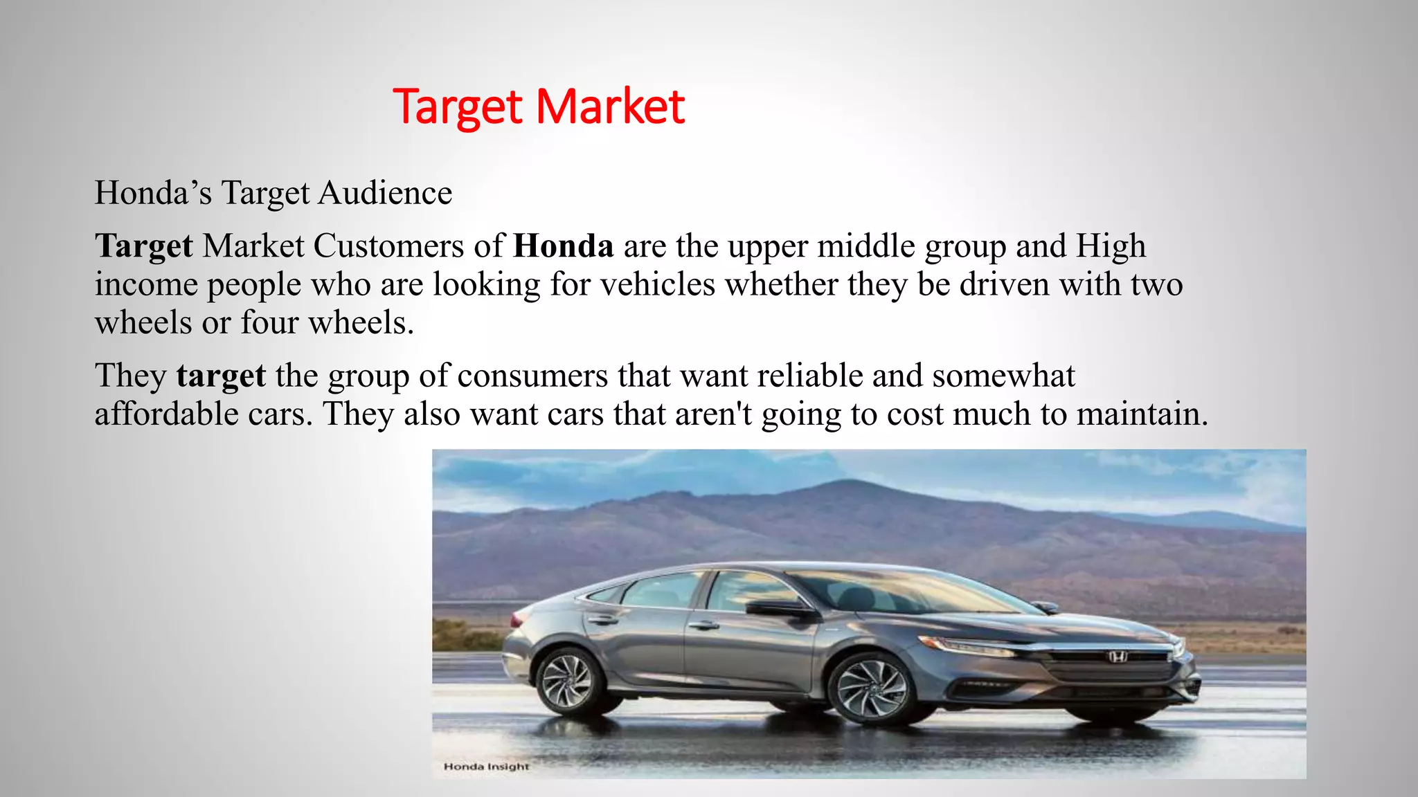 Target Market
Honda’s Target Audience
Target Market Customers of Honda are the upper middle group and High
income people who are looking for vehicles whether they be driven with two
wheels or four wheels.
They target the group of consumers that want reliable and somewhat
affordable cars. They also want cars that aren't going to cost much to maintain.
 