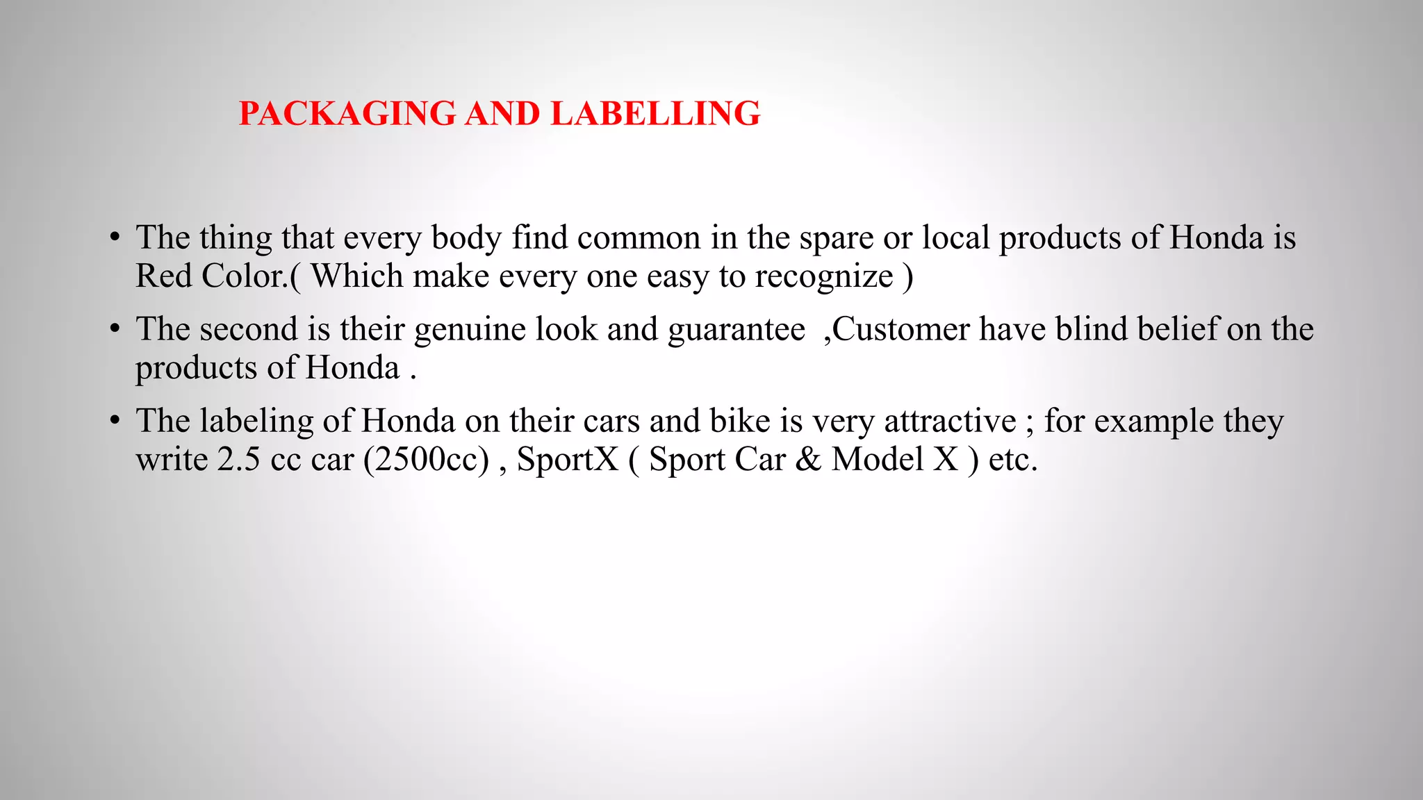 PACKAGING AND LABELLING
• The thing that every body find common in the spare or local products of Honda is
Red Color.( Which make every one easy to recognize )
• The second is their genuine look and guarantee ,Customer have blind belief on the
products of Honda .
• The labeling of Honda on their cars and bike is very attractive ; for example they
write 2.5 cc car (2500cc) , SportX ( Sport Car & Model X ) etc.
 