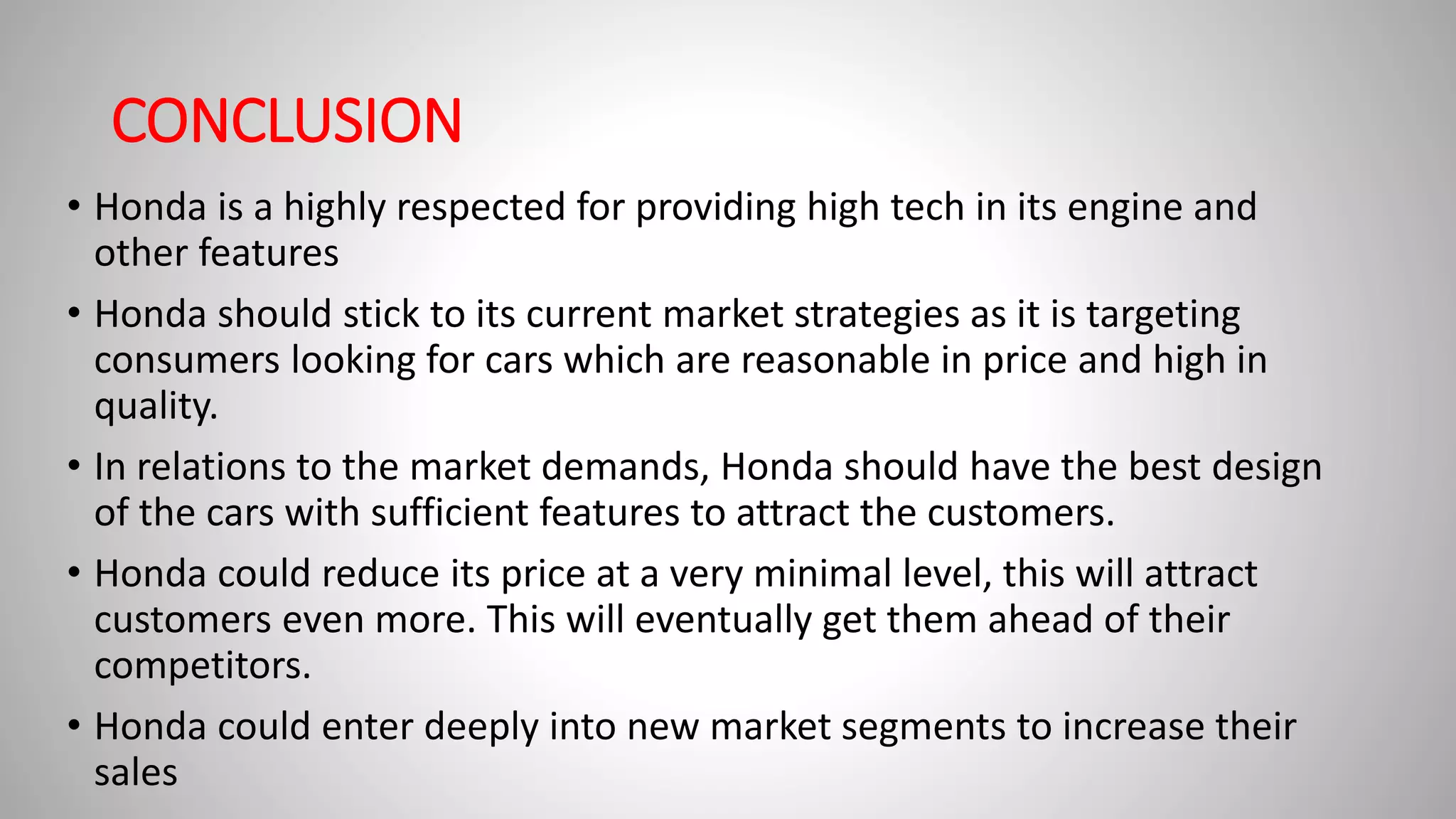 CONCLUSION
• Honda is a highly respected for providing high tech in its engine and
other features
• Honda should stick to its current market strategies as it is targeting
consumers looking for cars which are reasonable in price and high in
quality.
• In relations to the market demands, Honda should have the best design
of the cars with sufficient features to attract the customers.
• Honda could reduce its price at a very minimal level, this will attract
customers even more. This will eventually get them ahead of their
competitors.
• Honda could enter deeply into new market segments to increase their
sales
 