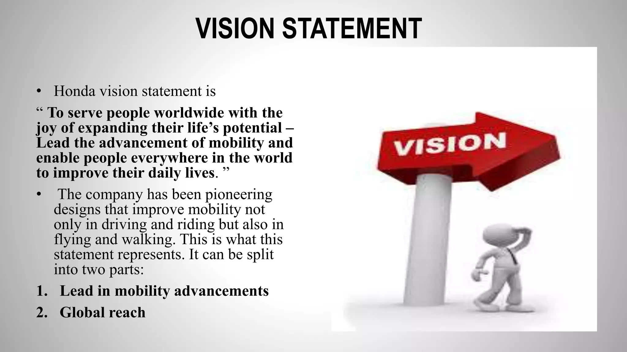 VISION STATEMENT
• Honda vision statement is
“ To serve people worldwide with the
joy of expanding their life’s potential –
Lead the advancement of mobility and
enable people everywhere in the world
to improve their daily lives. ”
• The company has been pioneering
designs that improve mobility not
only in driving and riding but also in
flying and walking. This is what this
statement represents. It can be split
into two parts:
1. Lead in mobility advancements
2. Global reach
 