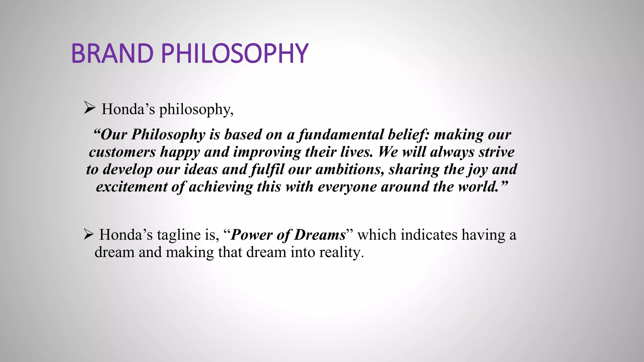 BRAND PHILOSOPHY
 Honda’s philosophy,
“Our Philosophy is based on a fundamental belief: making our
customers happy and improving their lives. We will always strive
to develop our ideas and fulfil our ambitions, sharing the joy and
excitement of achieving this with everyone around the world.”
 Honda’s tagline is, “Power of Dreams” which indicates having a
dream and making that dream into reality.
 