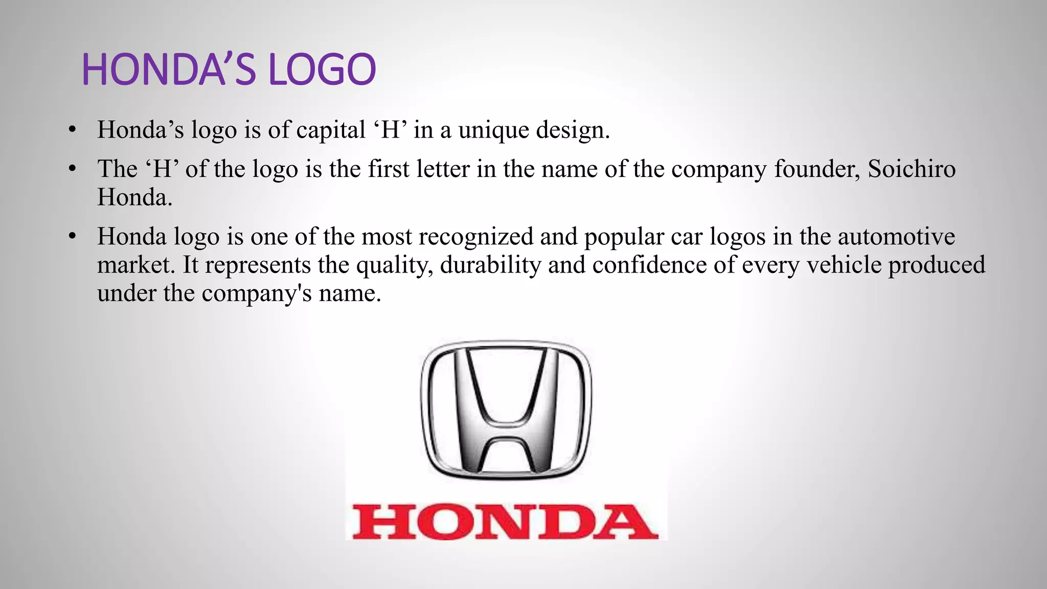 HONDA’S LOGO
• Honda’s logo is of capital ‘H’ in a unique design.
• The ‘H’ of the logo is the first letter in the name of the company founder, Soichiro
Honda.
• Honda logo is one of the most recognized and popular car logos in the automotive
market. It represents the quality, durability and confidence of every vehicle produced
under the company's name.
 