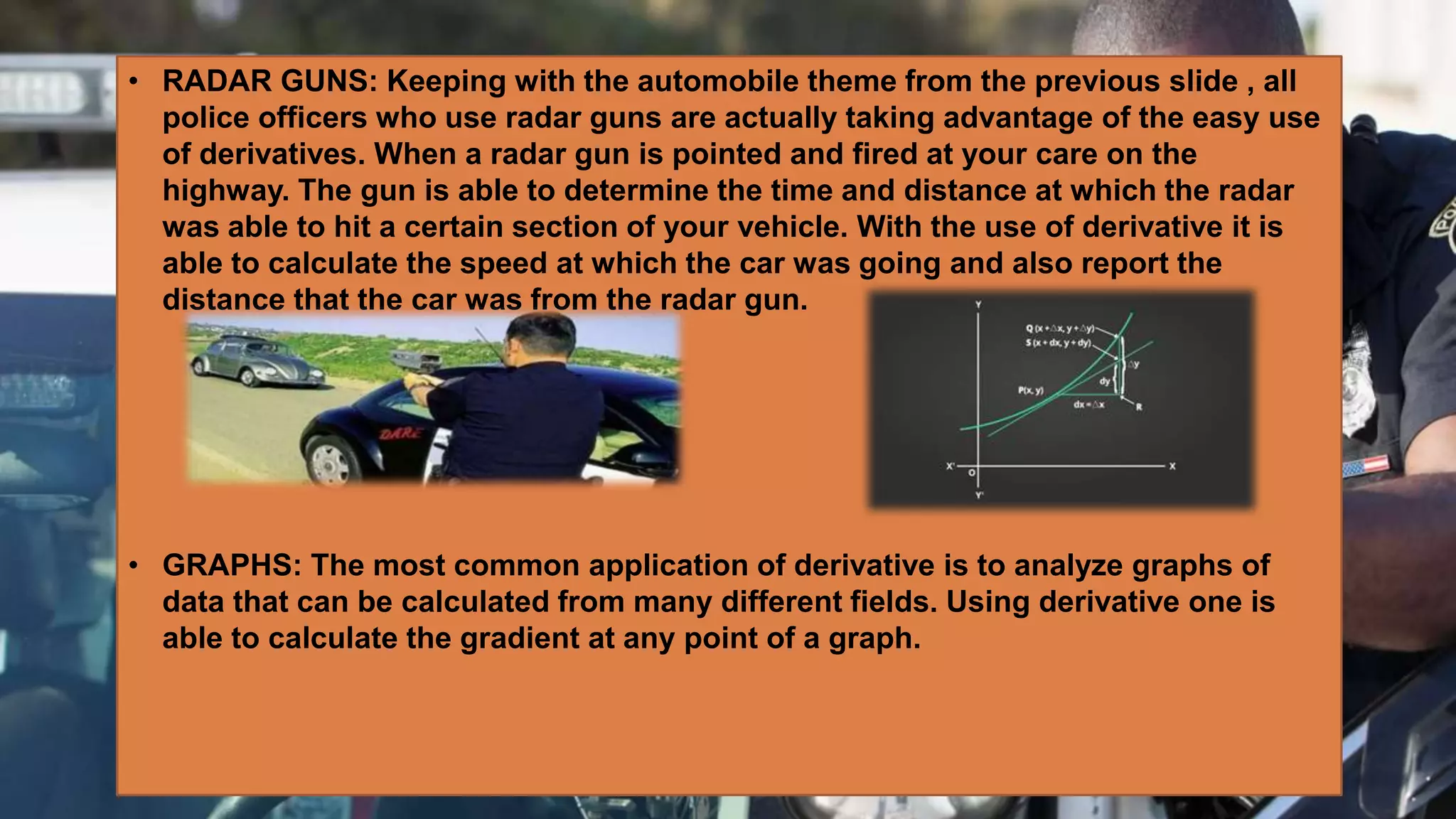 • RADAR GUNS: Keeping with the automobile theme from the previous slide , all
police officers who use radar guns are actually taking advantage of the easy use
of derivatives. When a radar gun is pointed and fired at your care on the
highway. The gun is able to determine the time and distance at which the radar
was able to hit a certain section of your vehicle. With the use of derivative it is
able to calculate the speed at which the car was going and also report the
distance that the car was from the radar gun.
• GRAPHS: The most common application of derivative is to analyze graphs of
data that can be calculated from many different fields. Using derivative one is
able to calculate the gradient at any point of a graph.
 
