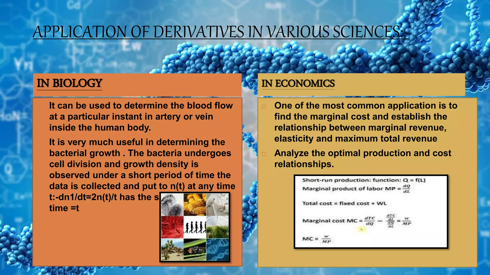 APPLICATION OF DERIVATIVES IN VARIOUS SCIENCES:-
 It can be used to determine the blood flow
at a particular instant in artery or vein
inside the human body.
 It is very much useful in determining the
bacterial growth . The bacteria undergoes
cell division and growth density is
observed under a short period of time the
data is collected and put to n(t) at any time
t:-dn1/dt=2n(t)/t has the solution at any
time =t
 One of the most common application is to
find the marginal cost and establish the
relationship between marginal revenue,
elasticity and maximum total revenue
 Analyze the optimal production and cost
relationships.
IN BIOLOGY IN ECONOMICS
 