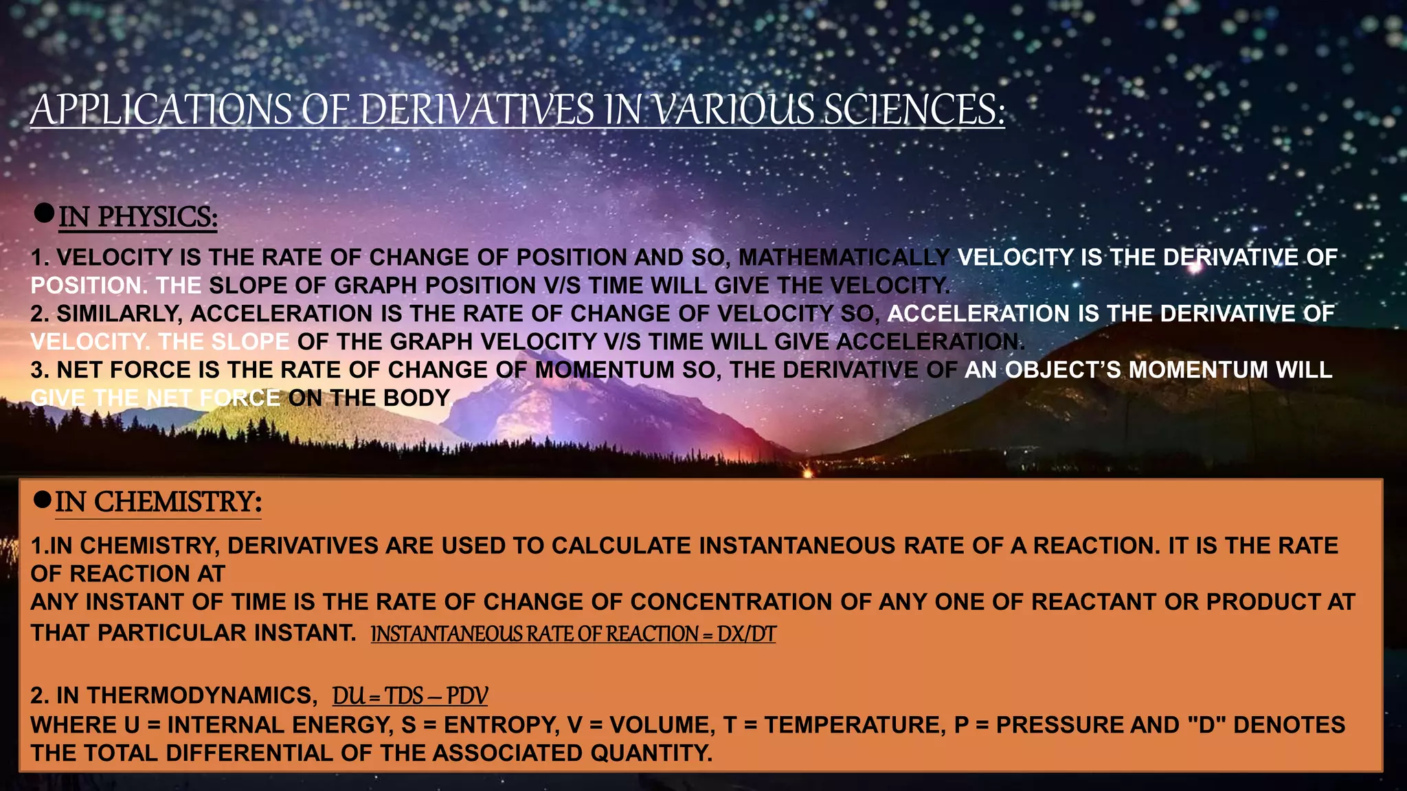 APPLICATIONS OF DERIVATIVES IN VARIOUS SCIENCES:
●IN PHYSICS:
1. VELOCITY IS THE RATE OF CHANGE OF POSITION AND SO, MATHEMATICALLY VELOCITY IS THE DERIVATIVE OF
POSITION. THE SLOPE OF GRAPH POSITION V/S TIME WILL GIVE THE VELOCITY.
2. SIMILARLY, ACCELERATION IS THE RATE OF CHANGE OF VELOCITY SO, ACCELERATION IS THE DERIVATIVE OF
VELOCITY. THE SLOPE OF THE GRAPH VELOCITY V/S TIME WILL GIVE ACCELERATION.
3. NET FORCE IS THE RATE OF CHANGE OF MOMENTUM SO, THE DERIVATIVE OF AN OBJECT’S MOMENTUM WILL
GIVE THE NET FORCE ON THE BODY.
●IN CHEMISTRY:
1.IN CHEMISTRY, DERIVATIVES ARE USED TO CALCULATE INSTANTANEOUS RATE OF A REACTION. IT IS THE RATE
OF REACTION AT
ANY INSTANT OF TIME IS THE RATE OF CHANGE OF CONCENTRATION OF ANY ONE OF REACTANT OR PRODUCT AT
THAT PARTICULAR INSTANT. INSTANTANEOUSRATEOF REACTION= DX/DT
2. IN THERMODYNAMICS, DU= TDS– PDV
WHERE U = INTERNAL ENERGY, S = ENTROPY, V = VOLUME, T = TEMPERATURE, P = PRESSURE AND "D" DENOTES
THE TOTAL DIFFERENTIAL OF THE ASSOCIATED QUANTITY.
 