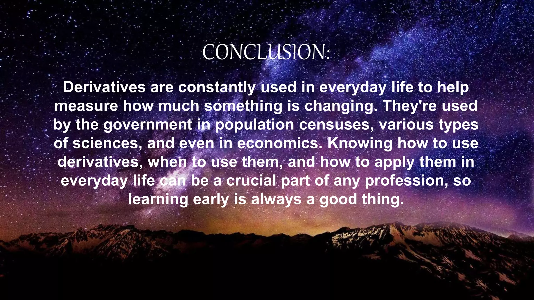 CONCLUSION:
Derivatives are constantly used in everyday life to help
measure how much something is changing. They're used
by the government in population censuses, various types
of sciences, and even in economics. Knowing how to use
derivatives, when to use them, and how to apply them in
everyday life can be a crucial part of any profession, so
learning early is always a good thing.
 