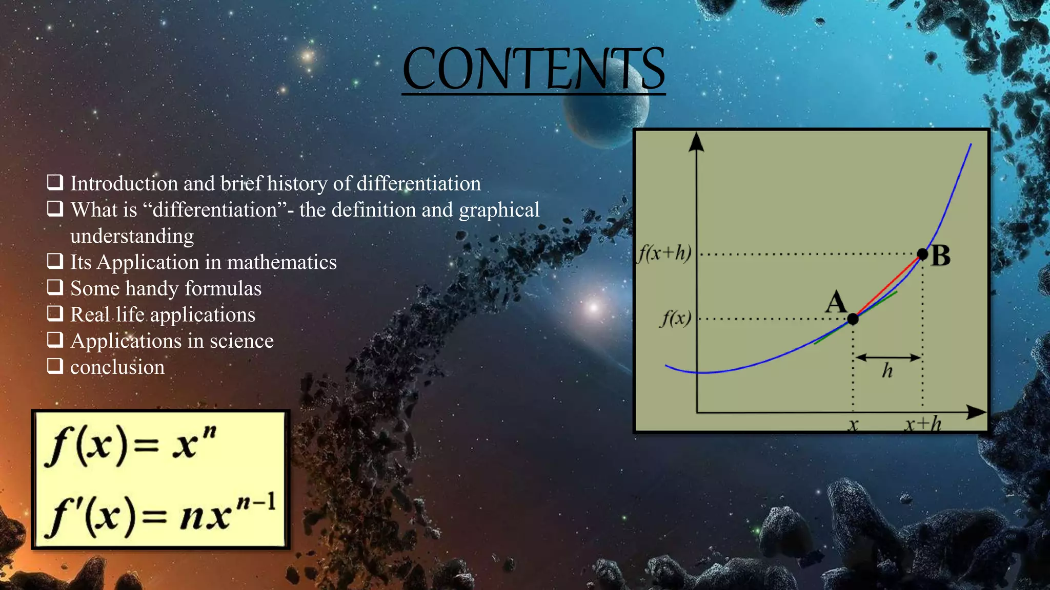 CONTENTS
 Introduction and brief history of differentiation
 What is “differentiation”- the definition and graphical
understanding
 Its Application in mathematics
 Some handy formulas
 Real life applications
 Applications in science
 conclusion
 