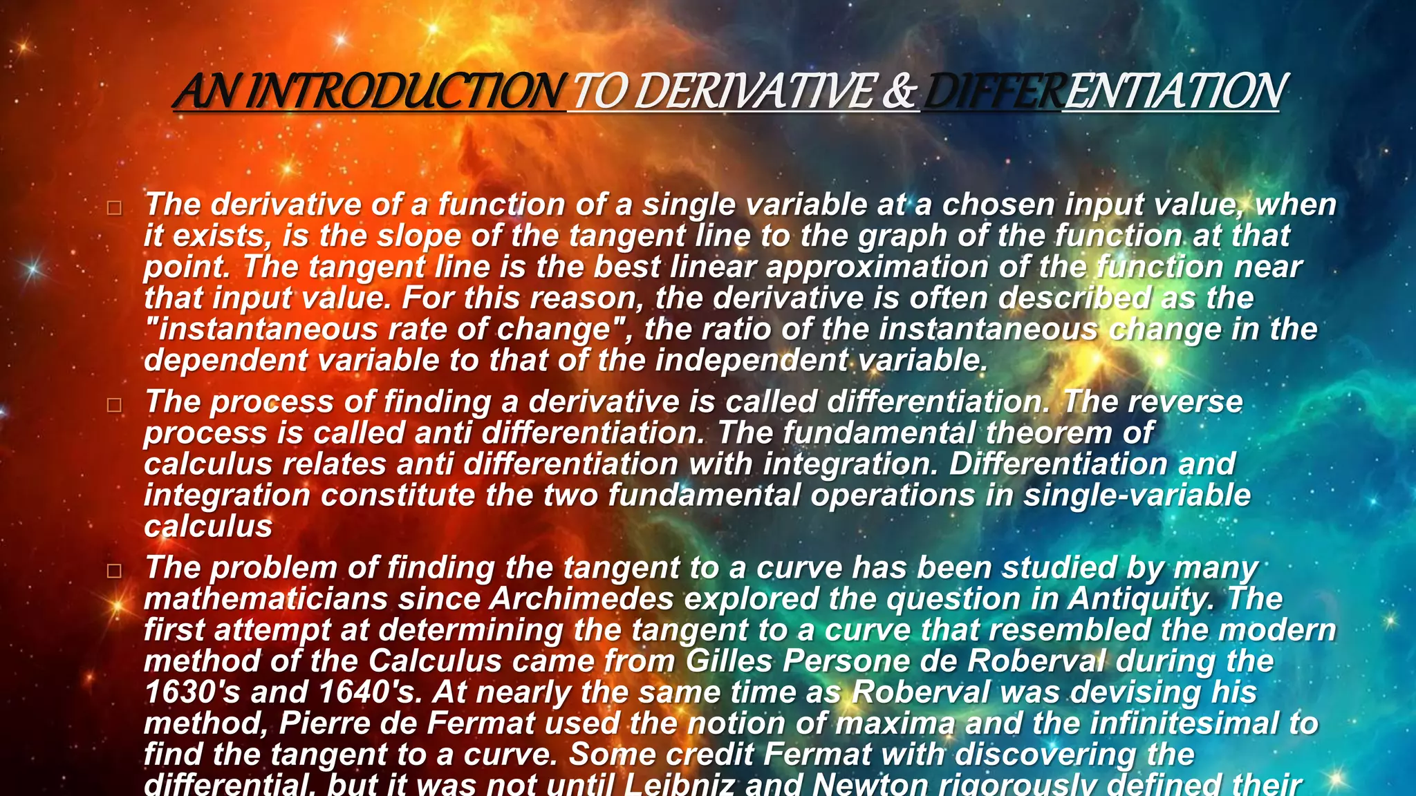 AN INTRODUCTIONTO DERIVATIVE& DIFFERENTIATION
 The derivative of a function of a single variable at a chosen input value, when
it exists, is the slope of the tangent line to the graph of the function at that
point. The tangent line is the best linear approximation of the function near
that input value. For this reason, the derivative is often described as the
"instantaneous rate of change", the ratio of the instantaneous change in the
dependent variable to that of the independent variable.
 The process of finding a derivative is called differentiation. The reverse
process is called anti differentiation. The fundamental theorem of
calculus relates anti differentiation with integration. Differentiation and
integration constitute the two fundamental operations in single-variable
calculus
 The problem of finding the tangent to a curve has been studied by many
mathematicians since Archimedes explored the question in Antiquity. The
first attempt at determining the tangent to a curve that resembled the modern
method of the Calculus came from Gilles Persone de Roberval during the
1630's and 1640's. At nearly the same time as Roberval was devising his
method, Pierre de Fermat used the notion of maxima and the infinitesimal to
find the tangent to a curve. Some credit Fermat with discovering the
differential, but it was not until Leibniz and Newton rigorously defined their
 