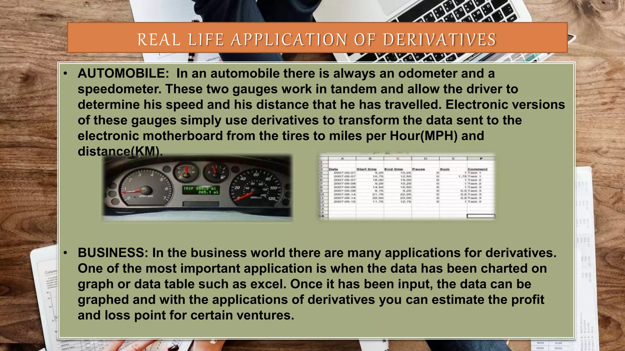 REAL LIFE APPLICATION OF DERIVATIVES
• AUTOMOBILE: In an automobile there is always an odometer and a
speedometer. These two gauges work in tandem and allow the driver to
determine his speed and his distance that he has travelled. Electronic versions
of these gauges simply use derivatives to transform the data sent to the
electronic motherboard from the tires to miles per Hour(MPH) and
distance(KM).
• BUSINESS: In the business world there are many applications for derivatives.
One of the most important application is when the data has been charted on
graph or data table such as excel. Once it has been input, the data can be
graphed and with the applications of derivatives you can estimate the profit
and loss point for certain ventures.
 