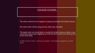 COLOUR SCHEME.
• The colour scheme of my magazine is going to be bright and vibrant colours,
• the colours that i will be using are red, white, blue and black.
• The reason why i am using black to counter the bright colours as black is very
commonly used in Jazz magazines as it fits the very smooth and calming tone
of the music itself,
•
• A USP of mine is that, during my research , the leading magazines use the
same
 
