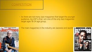 COMPETITION
• As there are not many Jazz magazines that target the younger
audience, my USP is that i am one of the only Jazz magazines
target ages 18-24 age group,
• The main magazines in the industry are Jazzwise and Jazztimes.
•
 