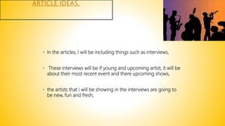 ARTICLE IDEAS.
• In the articles, I will be including things such as interviews,
• These interviews will be if young and upcoming artist, it will be
about their most recent event and there upcoming shows,
• the artists that i will be showing in the interviews are going to
be new, fun and fresh,
 