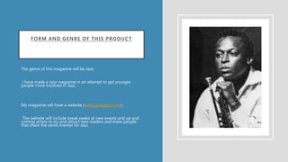 FORM AND GENRE OF THIS PRODUCT
The genre of this magazine will be Jazz,
i have made a Jazz magazine in an attempt to get younger
people more involved in Jazz,
My magazine will have a website (www.apazzjazz.com) ,
The website will include sneak peaks at new events and up and
coming artists to try and attract new readers and knew people
that share the same interest for Jazz.
•
 