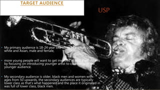 TARGET AUDIENCE
• My primary audience is 18-24 year old, all races such as black,
white and Asian, male and female,
• more young people will want to get involved in Jazz, I will do this
by focusing on introducing younger artist to connect with the
younger audience.
• My secondary audience is older, black men and women with
ages from 50 upwards, the secondary audiences are typically
lower class as that's what happened and the place it originated in
was full of lower class, black men.
USP
 