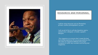 RESOURCES AND PERSONNEL.
• I will be using resources such as Photoshop,
printers, camera, photographer, try-pod.
• I will use all of this to will also therefore need a
camera man, a designer, a model, a graphic
designer.
• This magazine is to ensure that I create the best
and exiting experience for my young audience, this
will make my magazine different and unique
compared to other very mondain and boring Jazz
magazines..
•
 