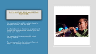 DISTRIBUTION AND MARKETING
METHODS.
My magazine will be sold in multiple places, for
example, Jazz bars, cafes and clubs.
It will also be sold on the internet for people and
families that can't necessarily afford to go to Jazz
events and  or bars.
the magazine will be very reasonably priced
starting at £3.79.
The online cop will be the first month free, and
then a £3.00 monthly subscription
 